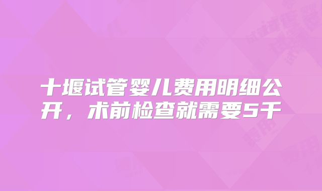 十堰试管婴儿费用明细公开,术前检查就需要5千