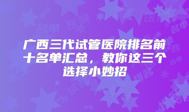 广西三代试管医院排名前十名单汇总，教你这三个选择小妙招