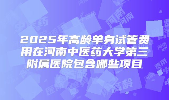 2025年高龄单身试管费用在河南中医药大学第三附属医院包含哪些项目