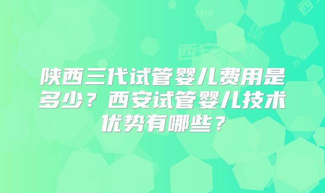 陕西三代试管婴儿费用是多少？西安试管婴儿技术优势有哪些？