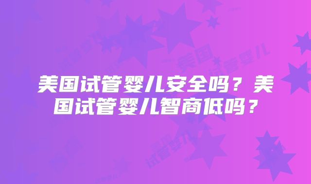美国试管婴儿安全吗?美国试管婴儿智商低吗?