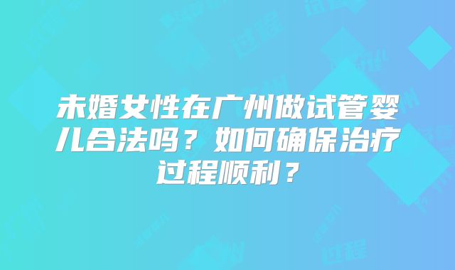 未婚女性在广州做试管婴儿合法吗?如何确保治疗过程顺利?
