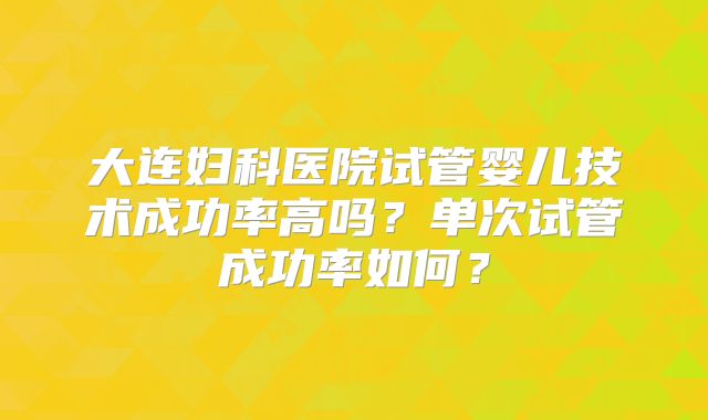大连妇科医院试管婴儿技术成功率高吗?单次试管成功率如何?