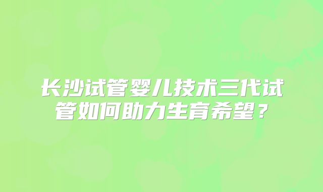 长沙试管婴儿技术三代试管如何助力生育希望?