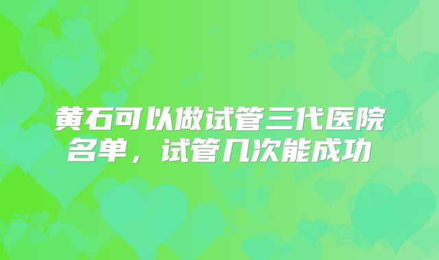 黄石可以做试管三代医院名单,试管几次能成功