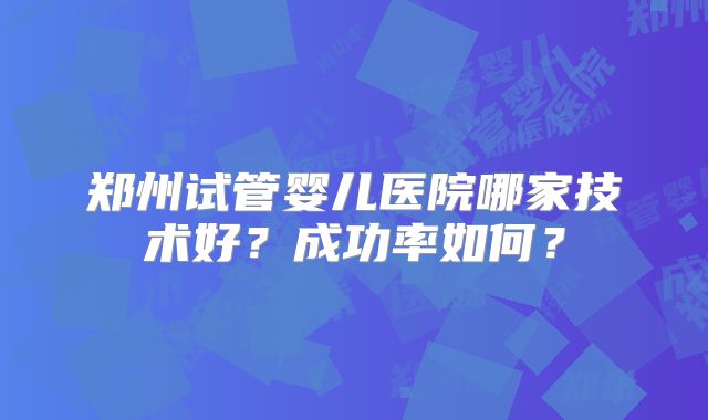 郑州试管婴儿医院哪家技术好?成功率如何?