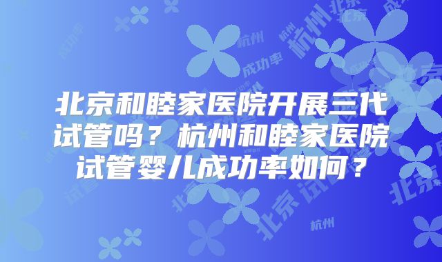 北京和睦家医院开展三代试管吗？杭州和睦家医院试管婴儿成功率如何？