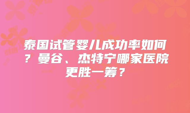 泰国试管婴儿成功率如何？曼谷、杰特宁哪家医院更胜一筹？