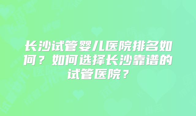 长沙试管婴儿医院排名如何?如何选择长沙靠谱的试管医院?