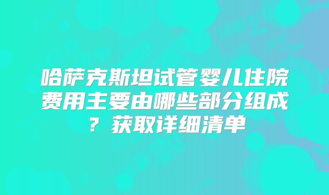 哈萨克斯坦试管婴儿住院费用主要由哪些部分组成？获取详细清单