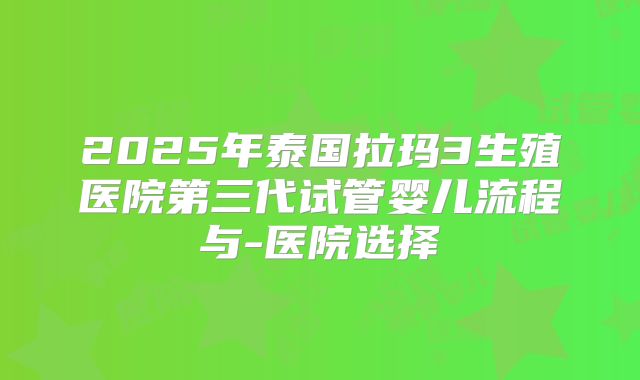 2025年泰国拉玛3生殖医院第三代试管婴儿流程与-医院选择