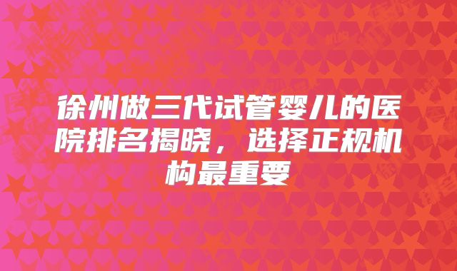 徐州做三代试管婴儿的医院排名揭晓,选择正规机构最重要