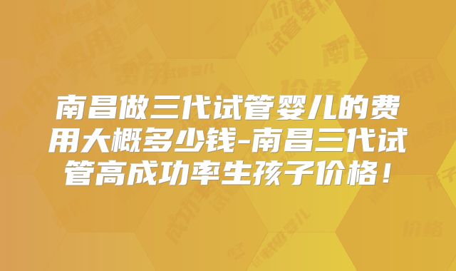 南昌做三代试管婴儿的费用大概多少钱-南昌三代试管高成功率生孩子价格！
