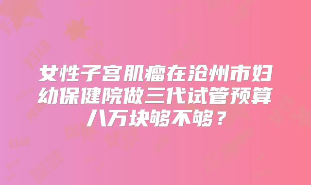女性子宫肌瘤在沧州市妇幼保健院做三代试管预算八万块够不够？