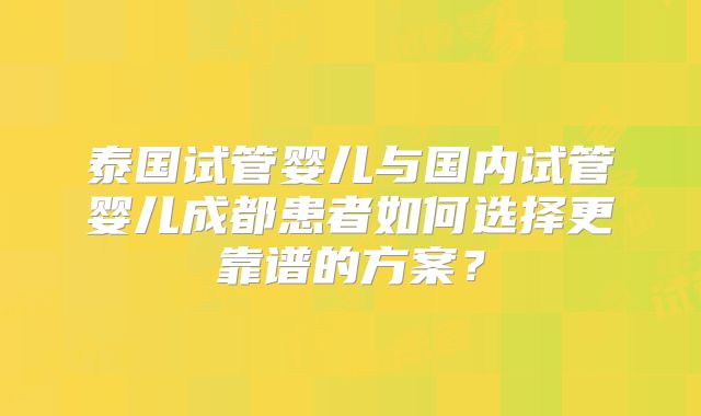 泰国试管婴儿与国内试管婴儿成都患者如何选择更靠谱的方案？