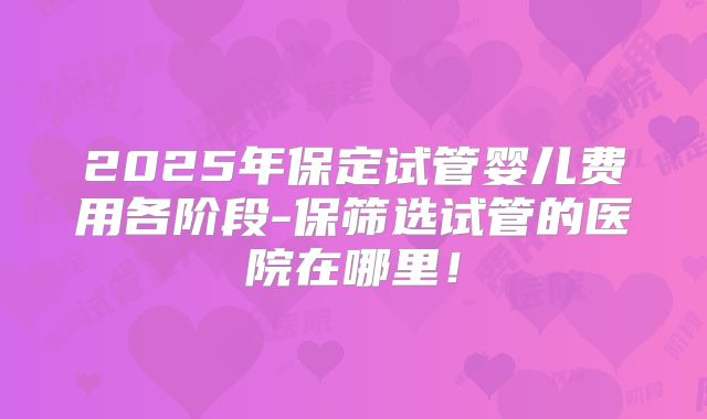 2025年保定试管婴儿费用各阶段-保筛选试管的医院在哪里！