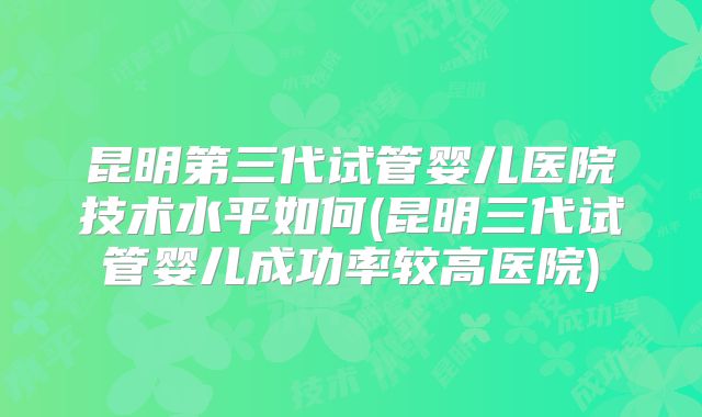 昆明第三代试管婴儿医院技术水平如何(昆明三代试管婴儿成功率较高医院)