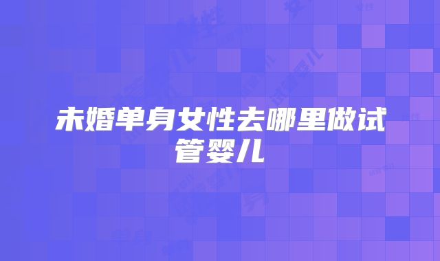未婚单身女性去哪里做试管婴儿