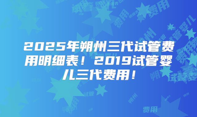 2025年朔州三代试管费用明细表!2019试管婴儿三代费用!