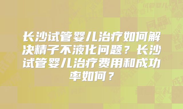 长沙试管婴儿治疗如何解决精子不液化问题?长沙试管婴儿治疗费用和成功率如何?