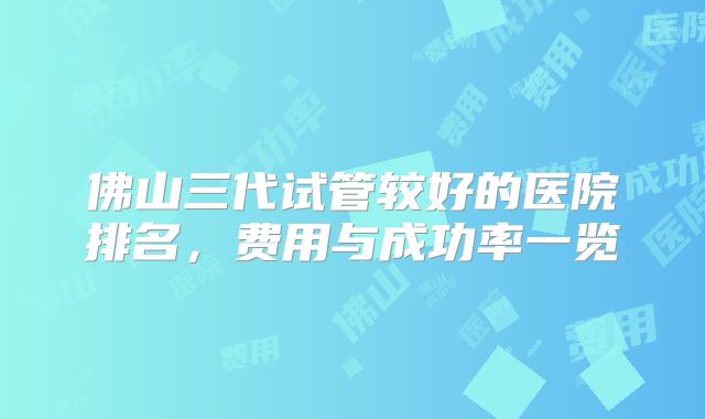 佛山三代试管较好的医院排名，费用与成功率一览