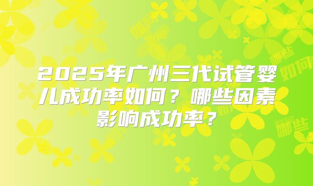 2025年广州三代试管婴儿成功率如何?哪些因素影响成功率?