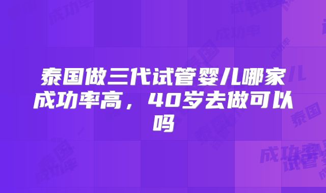 泰国做三代试管婴儿哪家成功率高,40岁去做可以吗