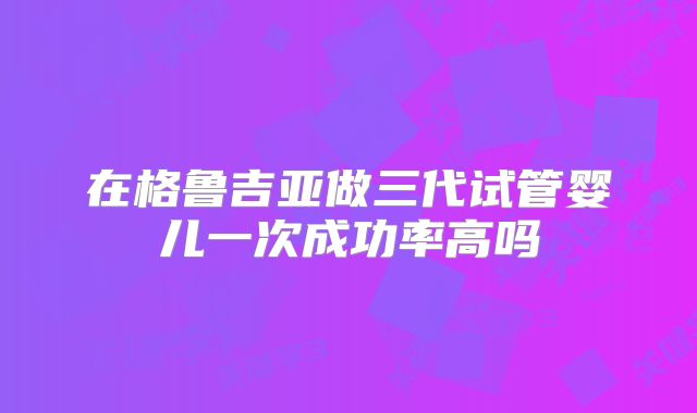 在格鲁吉亚做三代试管婴儿一次成功率高吗