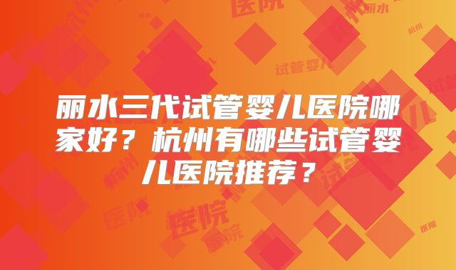 丽水三代试管婴儿医院哪家好?杭州有哪些试管婴儿医院推荐?