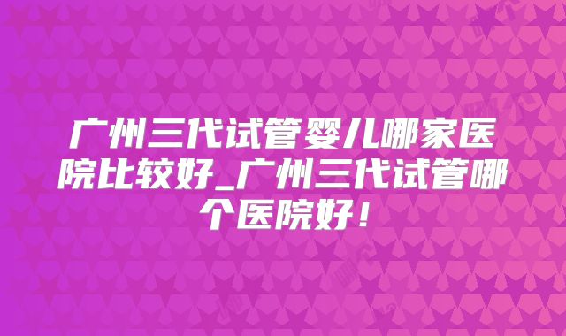 广州三代试管婴儿哪家医院比较好_广州三代试管哪个医院好！