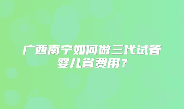 广西南宁如何做三代试管婴儿省费用？