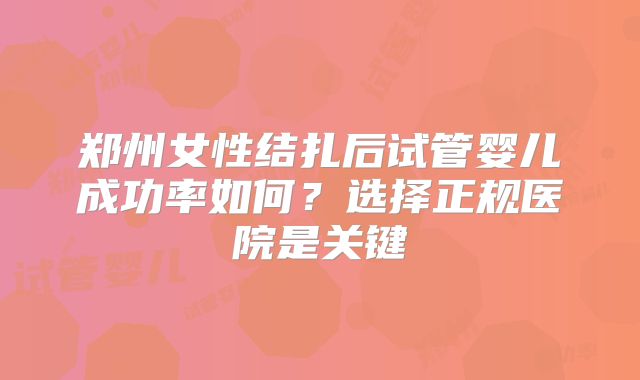 郑州女性结扎后试管婴儿成功率如何?选择正规医院是关键