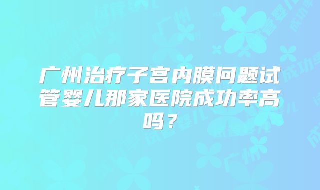 广州治疗子宫内膜问题试管婴儿那家医院成功率高吗?