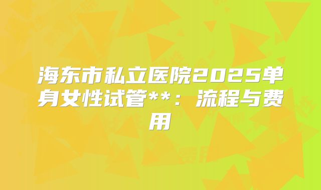 海东市私立医院2025单身女性试管**:流程与费用