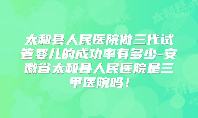 太和县人民医院做三代试管婴儿的成功率有多少-安徽省太和县人民医院是三甲医院吗！