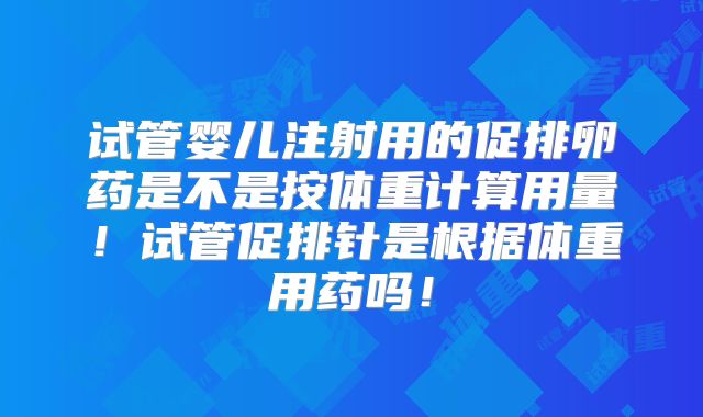 试管婴儿注射用的促排卵药是不是按体重计算用量!试管促排针是根据体重用药吗!