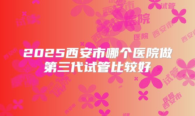 2025西安市哪个医院做第三代试管比较好