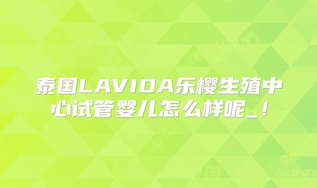 泰国LAVIDA乐樱生殖中心试管婴儿怎么样呢_！
