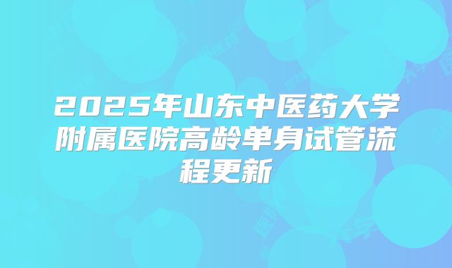 2025年山东中医药大学附属医院高龄单身试管流程更新