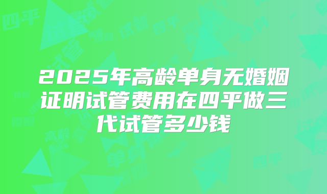 2025年高龄单身无婚姻证明试管费用在四平做三代试管多少钱