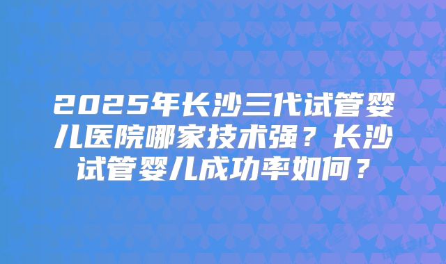 2025年长沙三代试管婴儿医院哪家技术强?长沙试管婴儿成功率如何?