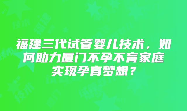福建三代试管婴儿技术,如何助力厦门不孕不育家庭实现孕育梦想?