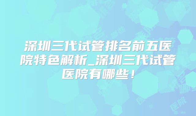 深圳三代试管排名前五医院特色解析_深圳三代试管医院有哪些!