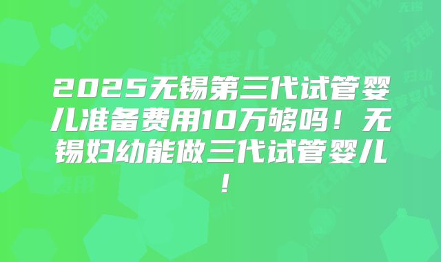2025无锡第三代试管婴儿准备费用10万够吗！无锡妇幼能做三代试管婴儿！