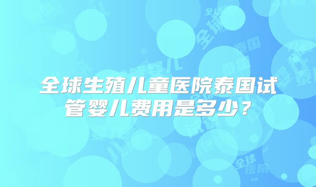 全球生殖儿童医院泰国试管婴儿费用是多少？