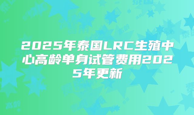 2025年泰国LRC生殖中心高龄单身试管费用2025年更新