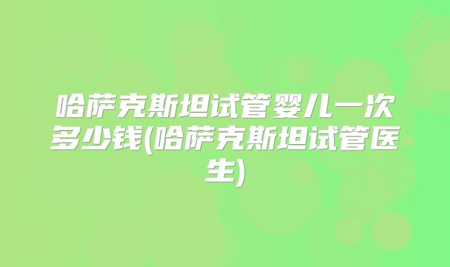 哈萨克斯坦试管婴儿一次多少钱(哈萨克斯坦试管医生)