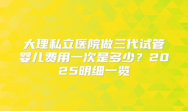 大理私立医院做三代试管婴儿费用一次是多少？2025明细一览
