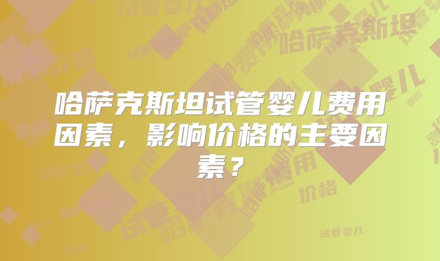 哈萨克斯坦试管婴儿费用因素，影响价格的主要因素？