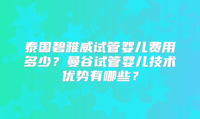 泰国碧雅威试管婴儿费用多少？曼谷试管婴儿技术优势有哪些？